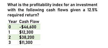 What is the profitability index for an investment
with the following cash flows given a 12.5%
required return?
Year Cash Flow
0
-$46,600
1
$12,300
2 $38,200
3
$11,300