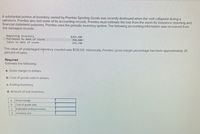 A substantial portion of inventory owned by Prentiss Sporting Goods was recently destroyed when the roof collapsed during a
rainstorm. Prentiss also lost some of its accounting records. Prentiss must estimate the loss from the storm for insurance reporting and
financial statement purposes. Prentiss uses the periodic inventory system. The following accounting information was recovered from
the damaged records.
Beginning inventory
Purchases to date of storm
$203,400
398,400
599,700
Sales to date of storm
The value of undamaged inyentory counted was $135,125. Historically, Prentiss' gross margin percentage has been approximately 25
percent of sales.
Required
Estimate the following:
a. Gross margin in dollars.
b. Cost of goods sold in dollars.
c. Ending inventory.
d. Amount of lost inventory.
Gross margin
a
b.
Cost of goods sold
C.
Estimated ending inventory
d. Inventory lost
