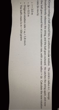 LS
George swings a ball around him, in uniform circular motion. The circle's radius is r. George
inadvertently releases the string, and the ball goes outward. He catches the string again, and now
the ball goes around him at a new rotation rate, with a new radius r+ Ar. Calculate the new rotation
rate (in rev/s).
• r = 3.0 m
Ar = 0.5 m
Original rotation rate = w; = 1.8 rev/s
106 grams
%3D
The ball's mass is m =
