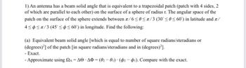 1) An antenna has a beam solid angle that is equivalent to a trapezoidal patch (patch with 4 sides, 2
of which are parallel to each other) on the surface of a sphere of radius r. The angular space of the
patch on the surface of the sphere extends between л/6≤0≤/3 (30 ≤0≤60) in latitude and /
4≤≤/3 (4560) in longitude. Find the following:
(a) Equivalent beam solid angle [which is equal to number of square radians/steradians or
(degrees)] of the patch [in square radians/steradians and in (degrees)²].
- Exact.
-Approximate using A AO AO -(02-01) (2-1). Compare with the exact.