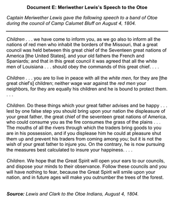 **Document E: Meriwether Lewis’s Speech to the Otoe**

Captain Meriwether Lewis gave the following speech to a band of Otoe during the council of Camp Calumet Bluff on August 4, 1804.

*Children* . . . we have come to inform you, as we go also to inform all the nations of red men who inhabit the borders of the Missouri, that a great council was held between this great chief of the Seventeen great nations of America [the United States], and your old fathers the French and Spaniards; and that in this great council it was agreed that all the white men of Louisiana . . . should obey the commands of this great chief. . . .

*Children* . . . you are to live in peace with all the white men, for they are [the great chief's] children; neither wage war against the red men your neighbors, for they are equally his children and he is bound to protect them. . . .

*Children*. Do these things which your great father advises and be happy . . . lest by one false step you should bring upon your nation the displeasure of your great father, the great chief of the seventeen great nations of America, who could consume you as the fire consumes the grass of the plains . . . The mouths of all the rivers through which the traders bring goods to you are in his possession, and if you displease him he could at pleasure shut them up and prevent his traders from coming among you; but it is not the wish of your great father to injure you. On the contrary, he is now pursuing the measures best calculated to insure your happiness. . . .

*Children*. We hope that the Great Spirit will open your ears to our councils, and dispose your minds to their observance. Follow these councils and you will have nothing to fear, because the Great Spirit will smile upon your nation, and in future ages will make you outnumber the trees of the forest.

**Source:** Lewis and Clark to the Otoe Indians, August 4, 1804.