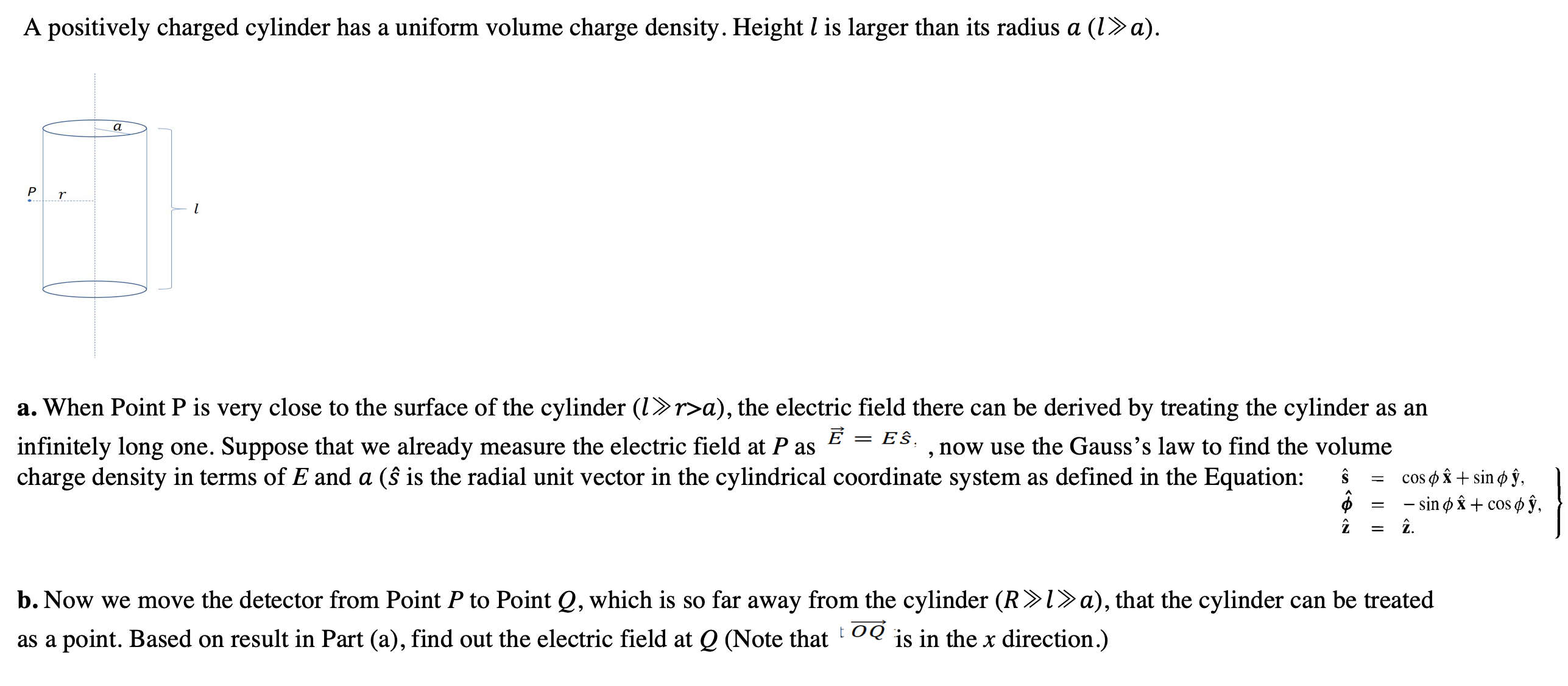 A positively charged cylinder has a uniform volume charge density. Height l is larger than its radius a (1»a).
a
P
a. When Point P is very close to the surface of the cylinder (1>r>a), the electric field there can be derived by treating the cylinder as an
= Eŝ.
infinitely long one. Suppose that we already measure the electric field at P as
charge density in terms of E and a (ŝ is the radial unit vector in the cylindrical coordinate system as defined in the Equation:
now use the Gauss's law to find the volume
cos o â + sin ø ŷ,
- sin ø Âx + cos ø ŷ,
î.
b. Now we move the detector from Point P to Point Q, which is so far away from the cylinder (R>l>a), that the cylinder can be treated
as a point. Based on result in Part (a), find out the electric field at Q (Note that OQ is in the x direction.)
