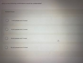 Which of the following combinations would be unattainable?
Multiple Choice
7 drill presses and 3 bread
4 drill presses and 2 bread
9 drill presses and 1 bread
10 drill presses and O bread
E