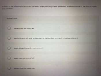 In which of the following instances will the effect on equilibrium price be dependent on the magnitude of the shifts in supply
and demand?
Multiple Choice
demand rises and supply falls
equilibrium price will never be dependent on the magnitude of the shifts in supply and demand
supply falls and demand remains constant
supply rises and demand falls
demand rises and supply rises