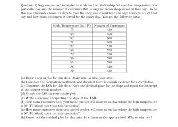 Question 1) Suppose you are interested in studying the relationship between the temperature of a
particular day and the number of customers that a large ice cream shop serves on that day. To do
this you randomly choose 11 days to visit the shop and record both the high temperature of that
day and how many customers it served for the entire day. You get the following data:
High Temperature (in ° F)
75
83
92
77
92
86
73
96
85
88
80
Number of Customers
430
480
600
400
510
520
370
590
590
520
430
(a) Draw a scatterplot for this data. Make sure to label your axes.
(b) Calculate the correlation coefficient, and decide if there is enough evidence for a correlation.
(c) Construct the LSR for this data. Keep one decimal place for the slope and round the intercept
to the nearest whole number.
(d) Graph the LSR on your scatterplot.
(e) Write a sentence interpreting the slope of the LSR.
(f) How many customers does your model predict will show up on day where the high temperature
is 50° F? Would you trust this prediction?
(g) How many customers does your model predict will show up on day where the high temperature
is 90° F? Would you trust this prediction?
(h) Construct the residual plot for this data. Is a linear model appropriate? Why or why not?