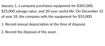 January 1, a company purchases equipment for $305,000,
$25,000 salvage value, and 20-year useful life. On December 31
of year 18, the company sells the equipment for $55,000.
1. Record annual depreciation at the time of disposal.
2. Record the disposal of the asset.