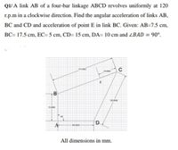 Q1/ A link AB of a four-bar linkage ABCD revolves uniformly at 120
r.p.m in a clockwise direction. Find the angular acceleration of links AB,
BC and CD and acceleration of point E in link BC. Given: AB=7.5 cm,
BC= 17.5 cm, EC= 5 cm, CD= 15 cm, DA= 10 cm and ZBAD = 90°.
C
750000
50 0000
B
10 0000
75000
A
All dimensions in mm.
D.
