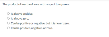 The product of inertia of area with respect to x-y axes:
O Is always positive.
O Is always zero.
O Can be positive or negative, but it is never zero.
O Can be positive, negative, or zero.