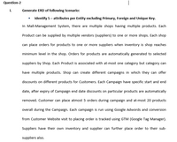 Question-2
i.
Generate ERD of following Scenario:
• Identify 5- attributes per Entity excluding Primary, Foreign and Unique Key.
In Mall-Management System, there are multiple shops having multiple products. Each
Product can be supplied by multiple vendors (suppliers) to one or more shops. Each shop
can place orders for products to one or more suppliers when inventory is shop reaches
minimum level in the shop. Orders for products are automatically generated to selected
suppliers by Shop. Each Product is associated with at-most one category but category can
have multiple products. Shop can create different campaigns in which they can offer
discounts on different products for Customers. Each Campaign have specific start and end
date, after expiry of Campaign end date discounts on particular products are automatically
removed. Customer can place atmost 5 orders during campaign and at-most 20 products
overall during the Campaign. Each campaign is run using Google Adwords and conversion
from Customer Website visit to placing order is tracked using GTM (Google Tag Manager).
Suppliers have their own inventory and supplier can further place order to their sub-
suppliers also.
