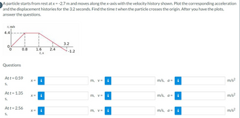 A particle starts from rest at x = -2.7 m and moves along the x-axis with the velocity history shown. Plot the corresponding acceleration
and the displacement histories for the 3.2 seconds. Find the time t when the particle crosses the origin. After you have the plots,
answer the questions.
1, m/s
4.4
0
0
Questions
I
1
1
0.8
Att = 0.59
S,
Att = 1.35
S,
Att = 2.56
S,
1.6
X = i
X =
i
X = i
2.4
3.2
-1.2
m, v =
3
m.
V=
i
i
m, v = i
m/s, a =
m/s, a =
m/s, a =
i
i
i
m/s²
m/s²
m/s²