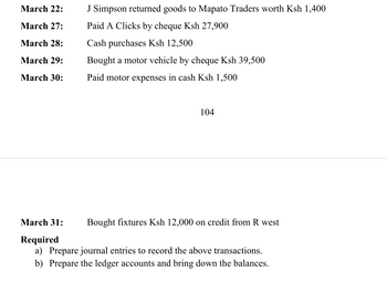 March 22:
March 27:
March 28:
March 29:
March 30:
J Simpson returned goods to Mapato Traders worth Ksh 1,400
Paid A Clicks by cheque Ksh 27,900
Cash purchases Ksh 12,500
Bought a motor vehicle by cheque Ksh 39,500
Paid motor expenses in cash Ksh 1,500
104
March 31:
Required
a) Prepare journal entries to record the above transactions.
b) Prepare the ledger accounts and bring down the balances.
Bought fixtures Ksh 12,000 on credit from R west