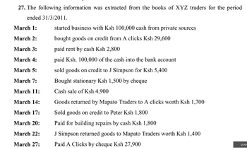 27. The following information was extracted from the books of XYZ traders for the period
ended 31/3/2011.
March 1:
March 2:
March 3:
March 4:
March 5:
March 7:
March 11:
March 14:
March 17:
March 20:
March 22:
March 27:
started business with Ksh 100,000 cash from private sources
bought goods on credit from A clicks Ksh 29,600
paid rent by cash Ksh 2,800
paid Ksh. 100,000 of the cash into the bank account
sold goods on credit to J Simpson for Ksh 5,400
Bought stationary Ksh 1,500 by cheque
Cash sale of Ksh 4,900
Goods returned by Mapato Traders to A clicks worth Ksh 1,700
Sold goods on credit to Peter Ksh 1,800
Paid for building repairs by cash Ksh 1,800
J Simpson returned goods to Mapato Traders worth Ksh 1,400
Paid A Clicks by cheque Ksh 27,900
DOW