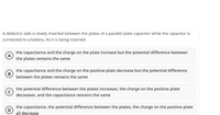 A dielectric slab is slowly inserted between the plates of a parallel plate capacitor while the capacitor is
connected to a battery. As it is being inserted:
the capacitance and the charge on the plate increase but the potential difference between
the plates remains the same
the capacitance and the charge on the positive plate decrease but the potential difference
between the plates remains the same
the potential difference between the plates increases, the charge on the positive plate
decreases, and the capacitance remains the same
the capacitance, the potential difference between the plates, the charge on the positive plate
D
all decrease
