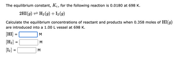 The equilibrium constant, Kc, for the following reaction is 0.0180 at 698 K.
2HI(g) → H₂(g) + 1₂ (g)
Calculate the equilibrium concentrations of reactant and products when 0.358 moles of HI(g)
are introduced into a 1.00 L vessel at 698 K.
[HI]
M
[H₂]
[1₂] =
=
=
M
3