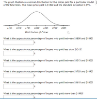 The graph illustrates a normal distribution for the prices paid for a particular model
of HD television. The mean price paid is $1800 and the standard deviation is $95.
1515
1610
1705
1800
1895
1990
2085
Distribution of Prices
What is the approximate percentage of buyers who paid between $1800 and $1895?
What is the approximate percentage of buyers who paid less than $1515?
What is the approximate percentage of buyers who paid between $1515 and $1800?
What is the approximate percentage of buyers who paid between $1705 and $1895?
What is the approximate percentage of buyers who paid between $1610 and $1800?
What is the approximate percentage of buyers who paid more than $1990?
