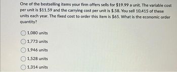 One of the bestselling items your firm offers sells for $19.99 a unit. The variable cost
per unit is $11.59 and the carrying cost per unit is $.58. You sell 10,415 of these
units each year. The fixed cost to order this item is $65. What is the economic order
quantity?
O 1,080 units
1,773 units
1,946 units
1,528 units
1,314 units