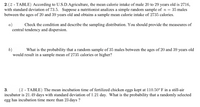 2.(2 - TABLE) According to U.S.D.Agriculture, the mean calorie intake of male 20 to 29 years old is 2716,
with standard deviation of 73.5. Suppose a nutritionist analizes a simple random sample of n = 35 males
between the ages of 20 and 39 years old and obtains a sample mean calorie intake of 2735 calories.
a)
central tendency and dispersion.
Check the condition and describe the sampling distribution. You should provide the measeures of
6)
would result in a sample mean of 2735 calories or higher?
What is the probability that a random sample of 35 males between the ages of 20 and 39 years old
3.
(z - TABLE) The mean incubation time of fertilized chicken eggs kept at 110.50°F in a still-air
incubator is 21.49 days with standard deviation of 1.21 day. What is the probability that a randomly selected
egg has incubation time more than 23 days ?
