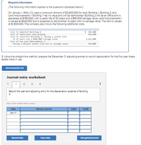 Required information
[The following information applies to the questions displayed below.]
On January 1, Mitzu Co. pays a lump-sum amount of $2,600,000 for land, Bulding 1. Bullding 2 and
Land Improvements 1. Building 1 has no value and will be demolished. Building 2 will be an office and is
appralsed at $780,.000, with a useful life of 20 years and a $80,000 salvage value. Land Improvements 1
Is valued at $420.000 and is expected to last another 14 years with no salvage value. The land is valued
at $1,800,000. The company also Incurs the following additional costs.
$ 343,400
191,400
Cost to denolish Building 1
Cost of additional land grading
Cost to construct Building 3, having a useful life
of 25 years and a $482,000 salvage value
Cost of new Land Improvenents 2
having a 20-year useful life and no salvage value
2,222,000
178,000
3. Using the stralght-line method, prepare the December 31 adjusting entries to record depreclation for the first year these
assets were in use.
Vlew transaction lot
Journal entry worksheet
2
3
4
>
Record the year-end adjusting entry for the depreciation expense of Building
2.
Note: Enter debits before credits.
Date
General Journal
Debit
Credit
Dec 31
Record entry
Clear entry
Vlew general Journal
