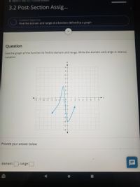 + MATH111 1905 - F21 -COLLEGE ALGEBRA
3.2 Post-Section Assig...
CURRENT OBJECTIVE
Find the domain and range of a function defined by a graph
Question
Use the graph of the function to find its domain and range. Write the domain and range in interval
notation.
8+
7
6
5
4 -
3 -
2
1-
-8 -7 -6 -5
-3
-110
2.
3
-4
-4-
-5|+
-6
-7
-8+
Provide your answer below:
domain:
range:
