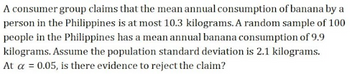 A consumer group claims that the mean annual consumption of banana by a
person in the Philippines is at most 10.3 kilograms. A random sample of 100
people in the Philippines has a mean annual banana consumption of 9.9
kilograms. Assume the population standard deviation is 2.1 kilograms.
At a = 0.05, is there evidence to reject the claim?
