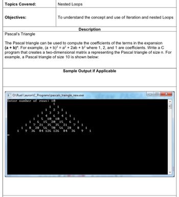 Topics Covered:
Nested Loops
Objectives:
To understand the concept and use of Iteration and nested Loops
Pascal's Triangle
Description
The Pascal triangle can be used to compute the coefficients of the terms in the expansion
(a + b)". For example, (a + b)² = a² + 2ab + b² where 1, 2, and 1 are coefficients. Write a C
program that creates a two-dimensional matrix a representing the Pascal triangle of size n. For
example, a Pascal triangle of size 10 is shown below:
Sample Output if Applicable
O:\Ruel Lauron\C_Programs\pascals_traingle_new.exe
Enter number of rows: 10
X
1
1
2
1
3
3
1
4 6
5
4 1
1
6
10 10 5 1
15 20 15 6 1
1
7
21 35 35 21 ? 1
8 28 56 20 56 28 8
36 84 126 126 84 36 9 1
1
1
1 9
1
1
1