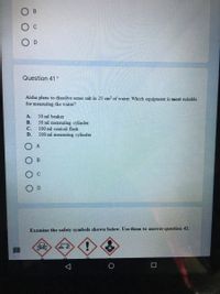 B.
O D
Question 41 *
Aisha plans to dissolve some salt in 25 cm of water. Which equipment is most suitable
for measuring the water?
A.
50 ml beaker
В.
50 ml measuring cylinder
100 ml conical flask
С.
D.
100 ml measuring cylinder
A
C
D
Examine the safety symbols shown below. Use them to answer question 42.
