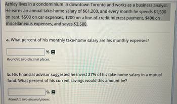 Ashley lives in a condominium in downtown Toronto and works as a business analyst.
He earns an annual take-home salary of $61,200, and every month he spends $1,500
on rent, $500 on car expenses, $200 on a line-of-credit interest payment, $400 on
miscellaneous expenses, and saves $2,500.
a. What percent of his monthly take-home salary are his monthly expenses?
%=
Round to two decimal places.
b. His financial advisor suggested he invest 27% of his take-home salary in a mutual
fund. What percent of his current savings would this amount be?
%E
Round to two decimal places.