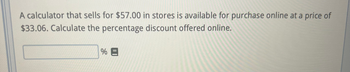 A calculator that sells for $57.00 in stores is available for purchase online at a price of
$33.06. Calculate the percentage discount offered online.
%E