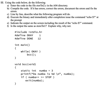 III. Using the code below, do the following
a) Enter the code in the file storTst2.c in the A06 directory.
b) Compile the code. If it has errors, correct the errors, document the errors and fix the
errors.
c) Line by line, describe what the following program will do.
d) Execute the binary and immediately after completion issue the command "echo $?" at
the prompt
e) Indicate the output on the screen including the result of the "echo $?" command.
f) Is the output the same as storeTst1? Explain why, why not.
#include <stdio.h>
#define OKAY
1
#define DONE 12
int main()
{
}
while( OKAY )
bcc();
void bcc (void)
{
}
static int numba = 3
printf("Da numba is %d\n", numba);
if (numba++ >= STOP )
exit (numba);