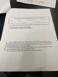 1m-328n
1 gal = 3.8 L
YOU MUST WRITE THE EQUATION YOU USE FOR EACH PROBLEM!
Ax = v.At + } a(At)
V= Ax
a = Av
At
Ax = } (v + v) At
At
vr? = v? + 2aAx
V = v + aAt
4.
A space-rocket is launched and accelerates uniformly from rest to 160 m/s in
4.5 s.
Calculate the acceleration of the rocket.
How far does the rocket travel in this time?
a
VOU MUSTRITE THE EoU
USEEOH BACH PROM
A diver plunges head first into a diving pool while travelling at 28.2 m/s. Upon
entering the water, the diver stops within a distance of 4.00 m from the diving board.
Consider the diver to be a single point located at her centre of mass and assume her
acceleration through the water to be uniform.
Calculate the average acceleration of the diver as she travels through the water.
b How long does the diver take to come to a stop?
5.
What is the speed of the diver after she has dived for 2.00 m.
