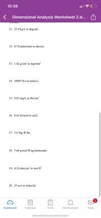 10:36
K Dimensional Analysis Worksheet 2.d...
11. 22.4 kg/L to dag/mL
12. 0.74 miles/min to dm/sec
13. 1.42 g/cm? to mg/mm?
14. 10095 ft/s to miles/s
15. 9.81 mg/L to lbs/cm³
16. 8.41 kJ/mol to cal/L
17. 3.8 Mg ® lbs
18. 7.68 g/mol ® ng/molecules
19. 8.24 atm/cm² to torr/ft²
20. 25 m/s to miles/hr
Dashboard
Calendar
To Do
Notifications
Inbox
