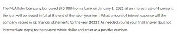 The McAllister Company borrowed $40,000 from a bank on January 1, 2021 at an interest rate of 4 percent;
the loan will be repaid in full at the end of the two-year term. What amount of interest expense will the
company record in its financial statements for the year 2022? As needed, round your final answer (but not
intermediate steps) to the nearest whole dollar and enter as a positive number.