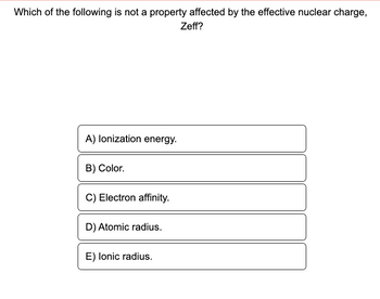 Which of the following is not a property affected by the effective nuclear charge,
Zeff?
A) lonization energy.
B) Color.
C) Electron affinity.
D) Atomic radius.
E) Ionic radius.