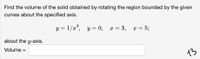 Find the volume of the solid obtained by rotating the region bounded by the given
curves about the specified axis.
y = 1/x*,
y = 0,
: = 3,
= 5;
x =
about the y-axis.
Volume =
13
