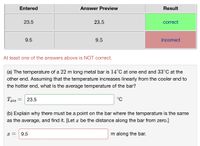 Entered
Answer Preview
Result
23.5
23.5
correct
9.5
9.5
incorrect
At least one of the answers above is NOT correct.
(a) The temperature of a 22 m long metal bar is 14°C at one end and 33°C at the
other end. Assuming that the temperature increases linearly from the cooler end to
the hotter end, what is the average temperature of the bar?
Tave =
23.5
°C
(b) Explain why there must be a point on the bar where the temperature is the same
as the average, and find it. [Let x be the distance along the bar from zero.]
x =
9.5
m along the bar.
