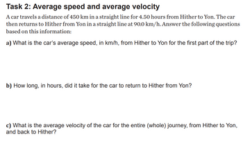 Task 2: Average speed and average velocity
A car travels a distance of 450 km in a straight line for 4.50 hours from Hither to Yon. The car
then returns to Hither from Yon in a straight line at 90.0 km/h. Answer the following questions
based on this information:
a) What is the car's average speed, in km/h, from Hither to Yon for the first part of the trip?
b) How long, in hours, did it take for the car to return to Hither from Yon?
c) What is the average velocity of the car for the entire (whole) journey, from Hither to Yon,
and back to Hither?