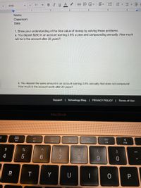B
IUA
Arial
11
+
4
1
Name:
Classroom:
Date:
1. Show your understanding of the time value of money by solving these problems.
a. You deposit $200 in an account earning 2.6% a year and compounding annually. How much
will be in the account after 20 years?
b. You deposit the same amount in an account earning 2.6% annually that does not compound.
How much is the account worth after 20 years?
Support | Schoology Blog | PRIVACY POLICY | Terms of Use
MacBook
000
000
DII
DD
F4
F5
F6
F9
F10
2$
&
4
5
7.
8.
Y
!!
