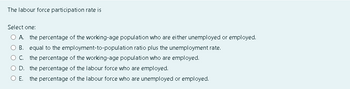 The labour force participation rate is
Select one:
A. the percentage of the working-age population who are either unemployed or employed.
B. equal to the employment-to-population ratio plus the unemployment rate.
C. the percentage of the working-age population who are employed.
D. the percentage of the labour force who are employed.
O E. the percentage of the labour force who are unemployed or employed.