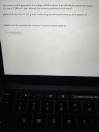 The current student population at a college is 8900 students. If enrollment is projected to increase
at a rate of 1.34% each year, what will the student population be in 6 years?
(a) Write the function for this growth model, using t as the number of years from present: P =
(b) What will the population be in 6 years? (Round to nearest student)
> Next Question
esc
G Search or type URL
@
2$
1
2
3
4
5
6
Q
W
E
