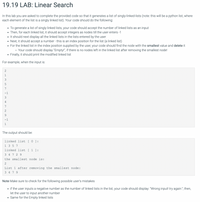 19.19 LAB: Linear Search
In this lab you are asked to complete the provided code so that it generates a list of singly-linked-lists (note: this will be a python list, where
each element of the list is a singly linked list). Your code should do the following:
To generate a list of singly linked lists, your code should accept the number of linked lists as an input
• Then, for each linked list, it should accept integers as nodes till the user enters -1
It should next display all the linked lists in the lists entered by the user
Next, it should accept a number - this is an index position for the list (a linked list)
• For the linked list in the index position supplied by the user, your code should find the node with the smallest value and delete it
o Your code should display "Empty!", if there is no nodes left in the linked list after removing the smallest node!
Finally, it should print the modified linked list
For example, when the input is:
3
7
-1
3
4
7
9.
-1
1
The output should be:
linked list [ 0 ]:
1 3 5 7
linked list [ 1 ]:
3 4 7 2 9
the smallest node is:
2
List 1 after removing the smallest node:
3 4 79
Note Make sure to check for the following possible user's mistakes
• if the user inputs a negative number as the number of linked lists in the list, your code should display: "Wrong input! try again:"; then,
let the user to input another number
Same for the Empty linked lists
