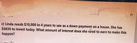 ויוי
in
c) Linda needs $10,000 in 4 years to use as a down payment on a house. She has
$6830 to invest today. What amount of interest does she need to earn to make this
happen?
