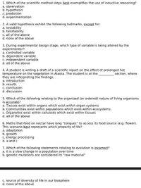 1. Which of the scientific method steps best exemplifies the use of inductive reasoning?
a. observation
b. hypothesis
c. prediction
d. experimentation
2. A valid hypothesis exhibit the following hallmarks, except for:
a. testability
b. falsifiability
c. all of the above
d. none of the above
3. During experimental design stage, which type of variable is being altered by the
experimenter?
a. controlled variable
b. dependent variable
c. independent variable
d. all of the above
4. A student is writing a draft of a scientific report on the effect of prolonged hot
temperature on the vegetation in Alaska. The student is at the
they are interpreting the findings.
a. introduction
b. results
c. conclusion
d. discussion
section, where
5. Which of the following relating to the organized (or ordered) nature of living organisms
is accurate?
a. Tissues exist within organs which exist within organ systems
b. Communities exist within populations which exist within ecosystems
c. Organelles exist within celluloids which exist within tissues
d. all of the above
6. Moths that feed on nectar have long "tongues" to access its food source (e.g. flower).
This scenario best represents which property of life?
a. adaptation
b. growth
c. energy processing
d. a and c
7. Which of the following statements relating to evolution is incorrect?
a. it is a slow change in a population over time
b. genetic mutations are considered its "raw material"
c. source of diversity of life in our biosphere
d. none of the above
