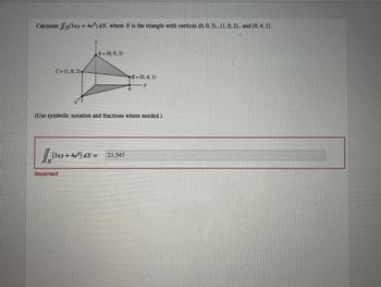 Calculate /s(3xy + 4e) dS, where S is the triangle with vertices (0.0, 3), (1.0, 2), and (0,4, 1).
C=(1,0.2),
S
(Use symbolic notation and fractions where needed.)
(3xy + 4e²) dS =
A=(0,0,3)
Incorrect
B=(0,4, 1)
21.547