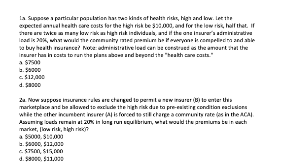 la. Suppose a particular population has two kinds of health risks, high and low. Let the
expected annual health care costs for the high risk be $10,000, and for the low risk, half that. If
there are twice as many low risk as high risk individuals, and if the one insurer's administrative
load is 20%, what would the community rated premium be if everyone is compelled to and able
to buy health insurance? Note: administrative load can be construed as the amount that the
insurer has in costs to run the plans above and beyond the "health care costs."
a. $7500
b. $6000
c. $12,000
d. $8000
2a. Now suppose insurance rules are changed to permit a new insurer (B) to enter this
marketplace and be allowed to exclude the high risk due to pre-existing condition exclusions
while the other incumbent insurer (A) is forced to still charge a community rate (as in the ACA).
Assuming loads remain at 20% in long run equilibrium, what would the premiums be in each
market, (low risk, high risk)?
a. $5000, $10,000
b. $6000, $12,000
c. $7500, $15,000
d. $8000, $11,000
