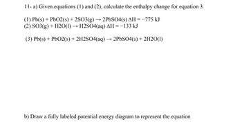 11- a) Given equations (1) and (2), calculate the enthalpy change for equation 3.
(1) Pb(s) + PbO2 (s) + 2SO3(g) → 2PbSO4(s) AH = -775 kJ
(2) SO3(g) + H2O(1)→ H2SO4(aq) AH = -133 kJ
(3) Pb(s) + PbO2(s) + 2H2SO4(aq) 2PbSO4(s) + 2H2O(1)
b) Draw a fully labeled potential energy diagram to represent the equation