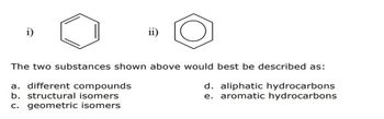 ii)
The two substances shown above would best be described as:
a. different compounds
b. structural isomers
c. geometric isomers
d. aliphatic hydrocarbons
e. aromatic hydrocarbons