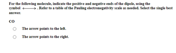 For the following molecule, indicate the positive and negative ends of the dipole, using the
symbol →→→→→→→. Refer to a table of the Pauling electronegativity scale as needed. Select the single best
answer.
CO
The arrow points to the left.
The arrow points to the right.