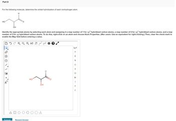 Part D
For the following molecule, determine the orbital hybridization of each nonhydrogen atom.
H
H
HO
OH
Identify the appropriate atoms by selecting each atom and assigning it a map number of 1 for sp³ hybridized carbon atoms, a map number of 2 for sp² hybridized carbon atoms, and a map
number of 3 for sp hybridized carbon atoms. To do this, right-click on an atom and choose Atom Properties. (Mac users: Use an equivalent for right-clicking.) Then, clear the check mark to
enable the Map field before entering a value.
□ CQH 12D EXP. CONT
1
4000
NN
1.
[1]
A
Submit
Request Answer
HO
OH
&
O
K
*****
..
I UZ OS - PL
H
C
N
CI
Br
F