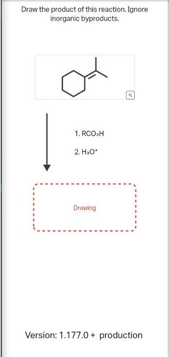 **Chemical Reaction Exercise**

In this exercise, you are tasked with drawing the product of a specific chemical reaction while disregarding any inorganic byproducts.

**Starting Material:**
The starting compound is a benzene ring with an isopropyl (1-methylethyl) group attached.

**Reaction Conditions:**
1. Reaction with Peroxyacid (RCO₃H)
2. Followed by reaction in an acidic medium (H₃O⁺)

**Instructions:**
Use the given conditions to determine the product of this reaction. A placeholder labeled "Drawing" is provided for you to sketch the reaction product.

**Additional Information:**

- The diagram consists of a benzene ring with an isopropyl group (a carbon atom bonded to two methyl groups and an alkyl chain).
- The reaction involves an arrow indicating transformation through the specified reagents.
  
**Objective:**
Understand the process of oxidation of alkenes and apply this knowledge to predict and draw the product of the reaction.

**Version: 1.177.0 + production**

This exercise is designed to test your understanding of organic transformations and the ability to predict the outcomes of chemical reactions.