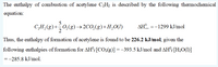 The enthalpy of combustion of acetylene C2H2 is described by the following thermochemical
equation:
C,H,(g)+0,(g)→ 2CO,(g)+H,O(1)
AH.
=-1299 kJ/mol
Thus, the enthalpy of formation of acetylene is found to be 226.2 kJ/mol, given the
following enthalpies of formation for AH'f[CO2(g)] =-393.5 kJ/mol and AH°: [H2O(1)]
=-285.8 kJ/mol.
